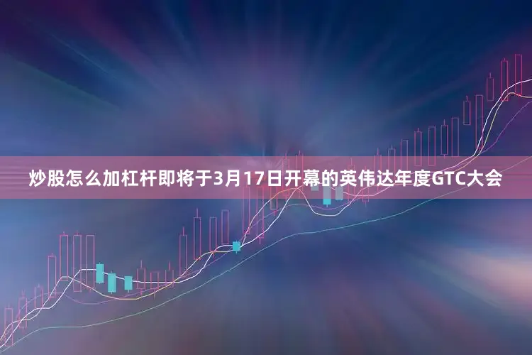 炒股怎么加杠杆即将于3月17日开幕的英伟达年度GTC大会