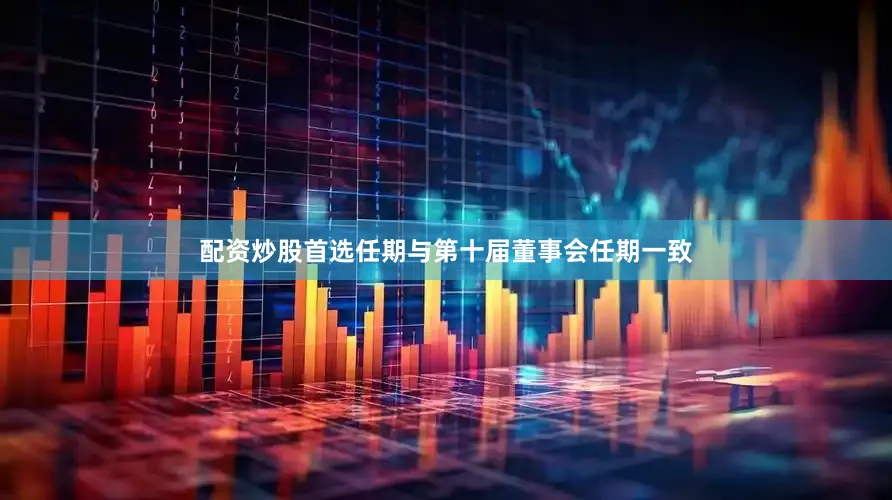 配资炒股首选任期与第十届董事会任期一致