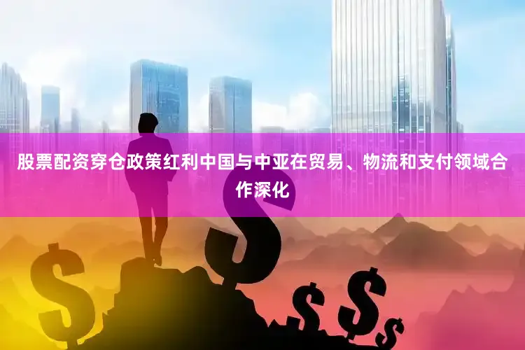 股票配资穿仓政策红利中国与中亚在贸易、物流和支付领域合作深化