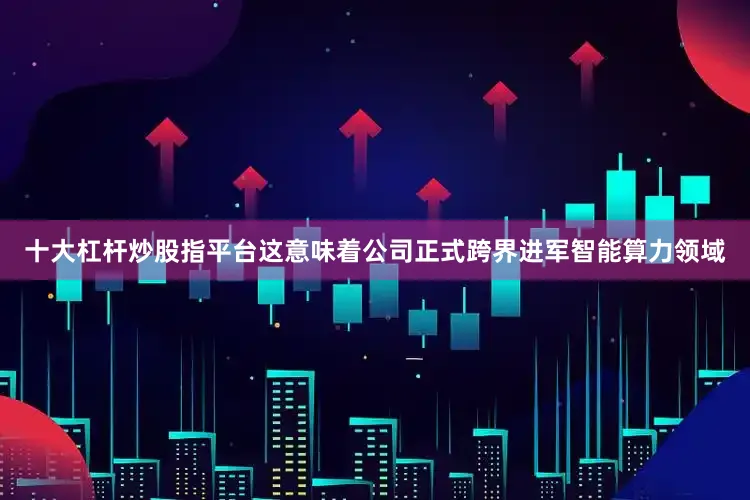 十大杠杆炒股指平台这意味着公司正式跨界进军智能算力领域