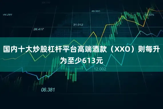 国内十大炒股杠杆平台高端酒款（XXO）则每升为至少613元