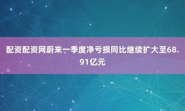 配资配资网蔚来一季度净亏损同比继续扩大至68.91亿元