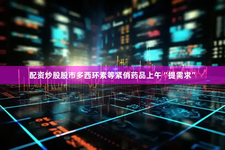 配资炒股股市多西环素等紧俏药品上午“提需求”
