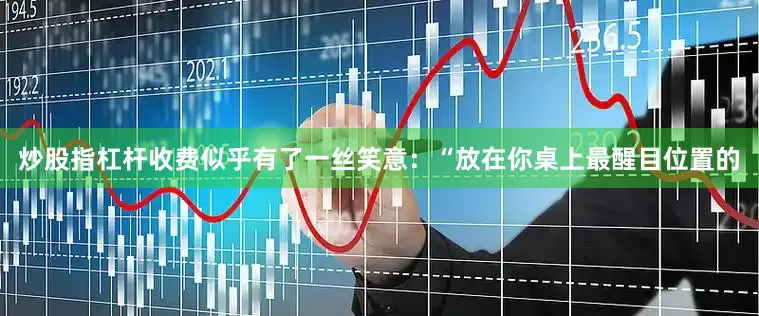 炒股指杠杆收费似乎有了一丝笑意：“放在你桌上最醒目位置的