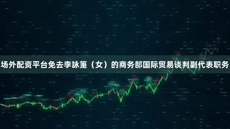 场外配资平台免去李詠箑（女）的商务部国际贸易谈判副代表职务