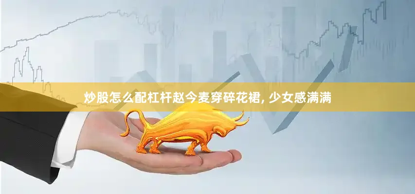 炒股怎么配杠杆赵今麦穿碎花裙, 少女感满满