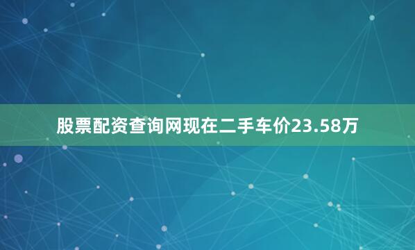 股票配资查询网现在二手车价23.58万