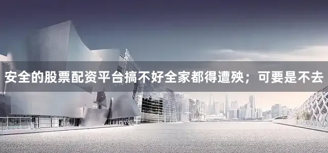 安全的股票配资平台搞不好全家都得遭殃；可要是不去