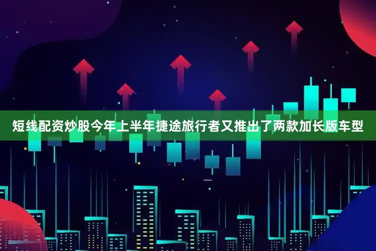 短线配资炒股今年上半年捷途旅行者又推出了两款加长版车型